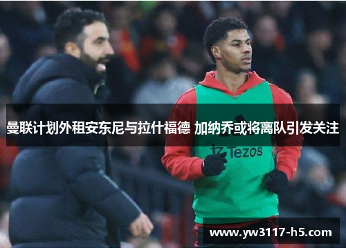 曼联计划外租安东尼与拉什福德 加纳乔或将离队引发关注
